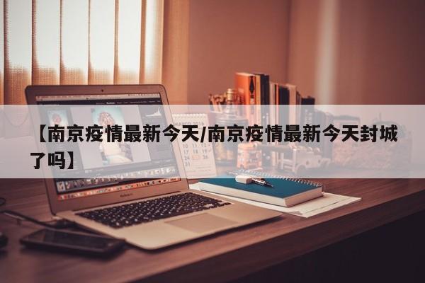 【南京疫情最新今天/南京疫情最新今天封城了吗】