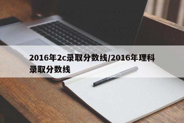 2016年2c录取分数线/2016年理科录取分数线