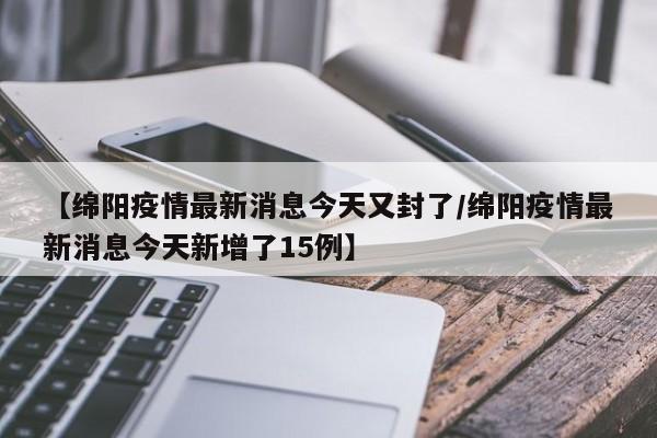 【绵阳疫情最新消息今天又封了/绵阳疫情最新消息今天新增了15例】