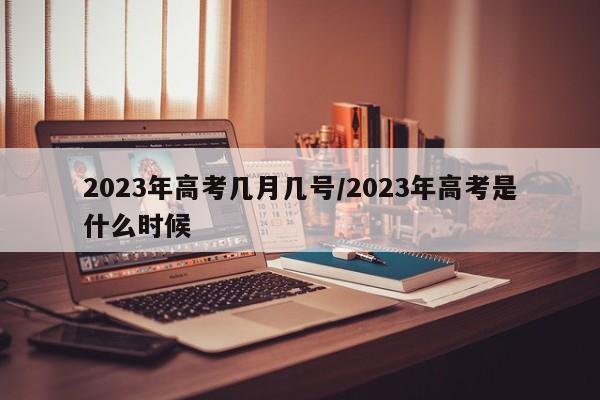 2023年高考几月几号/2023年高考是什么时候