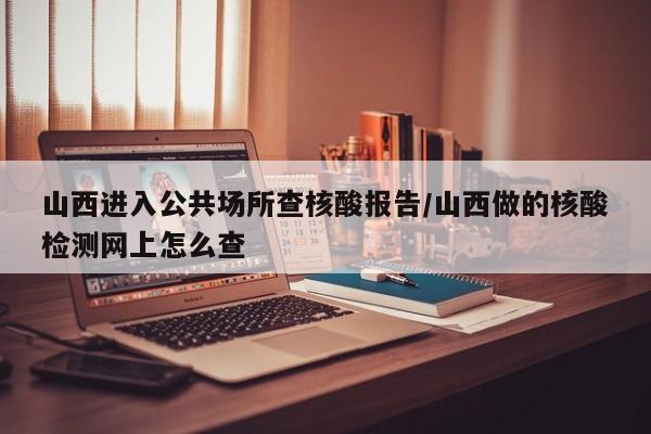山西进入公共场所查核酸报告/山西做的核酸检测网上怎么查