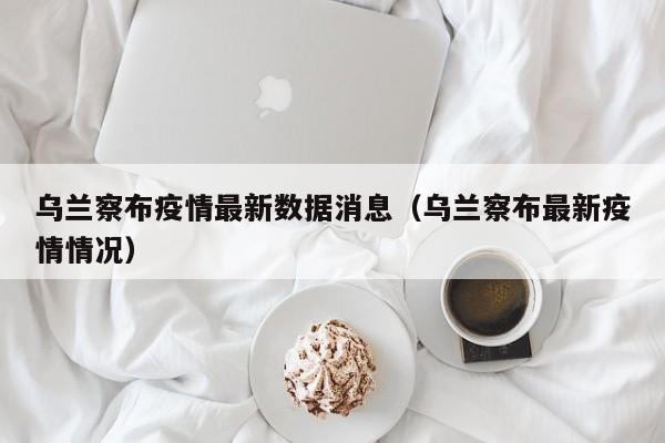 乌兰察布疫情最新数据消息(乌兰察布最新疫情情况)