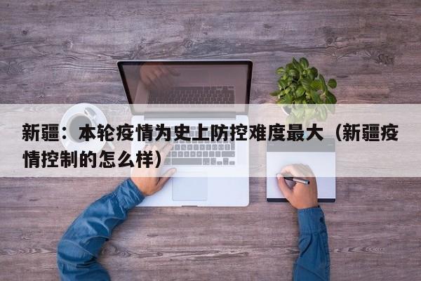新疆:本轮疫情为史上防控难度最大(新疆疫情控制的怎么样)