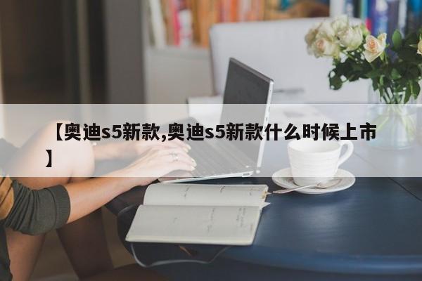【奥迪s5新款,奥迪s5新款什么时候上市】
