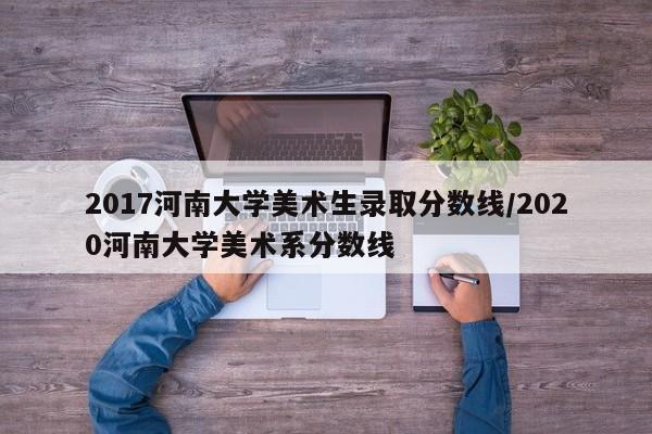2017河南大学美术生录取分数线/2020河南大学美术系分数线
