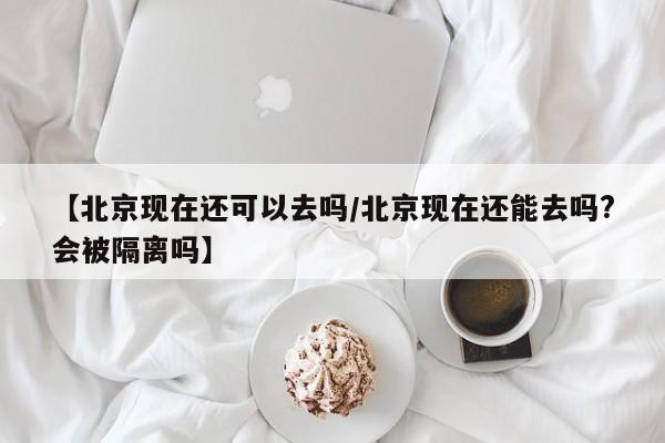 【北京现在还可以去吗/北京现在还能去吗?会被隔离吗】