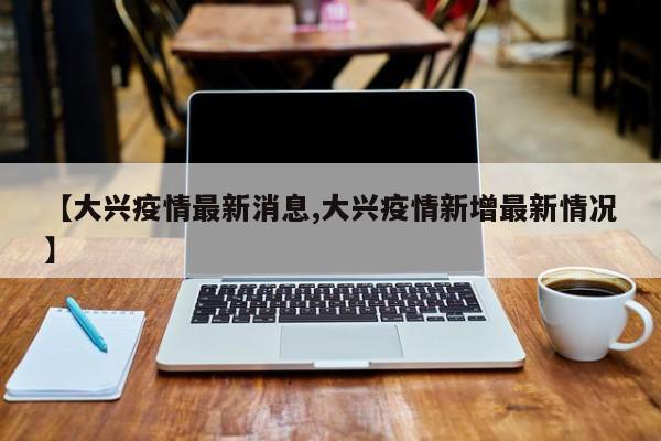 【大兴疫情最新消息,大兴疫情新增最新情况】
