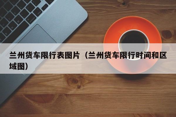 兰州货车限行表图片(兰州货车限行时间和区域图)