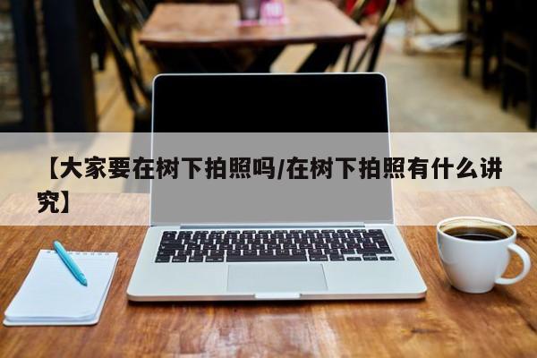 【大家要在树下拍照吗/在树下拍照有什么讲究】