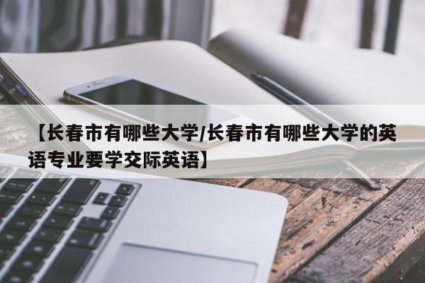 【长春市有哪些大学/长春市有哪些大学的英语专业要学交际英语】