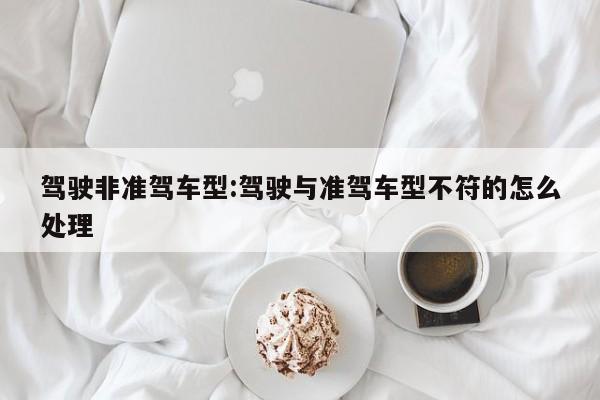 驾驶非准驾车型:驾驶与准驾车型不符的怎么处理