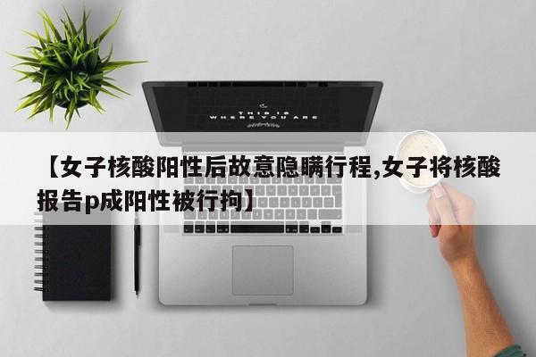 【女子核酸阳性后故意隐瞒行程,女子将核酸报告p成阳性被行拘】