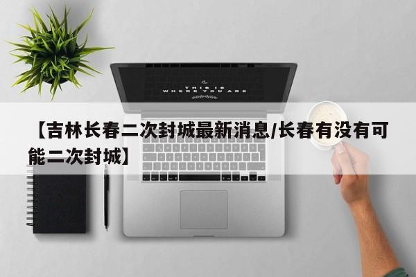 【吉林长春二次封城最新消息/长春有没有可能二次封城】