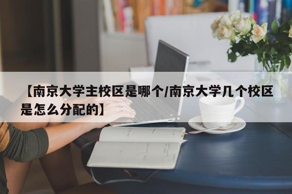 【南京大学主校区是哪个/南京大学几个校区是怎么分配的】