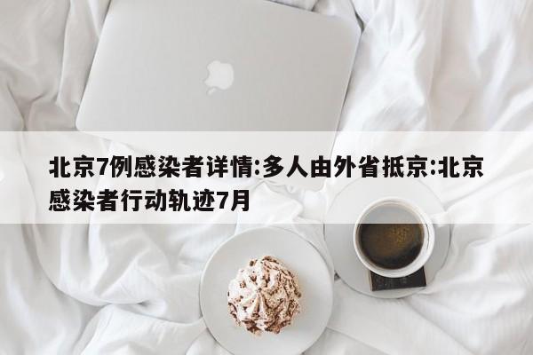 北京7例感染者详情:多人由外省抵京:北京感染者行动轨迹7月