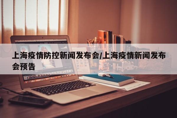 上海疫情防控新闻发布会/上海疫情新闻发布会预告