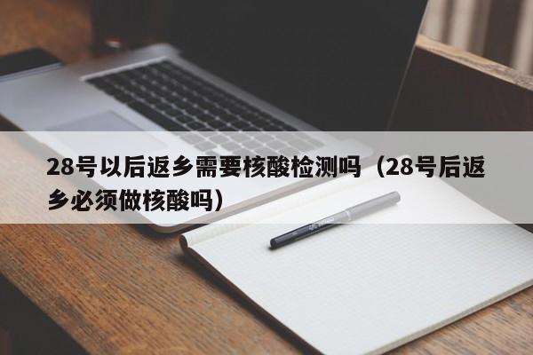 28号以后返乡需要核酸检测吗(28号后返乡必须做核酸吗)