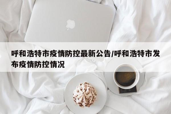 呼和浩特市疫情防控最新公告/呼和浩特市发布疫情防控情况