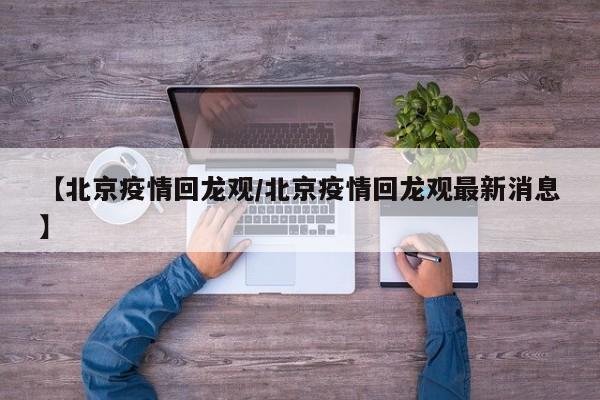 【北京疫情回龙观/北京疫情回龙观最新消息】