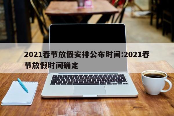 2021春节放假安排公布时间:2021春节放假时间确定