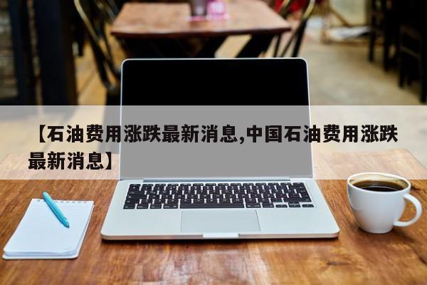 【石油费用涨跌最新消息,中国石油费用涨跌最新消息】