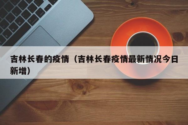 吉林长春的疫情(吉林长春疫情最新情况今日新增)