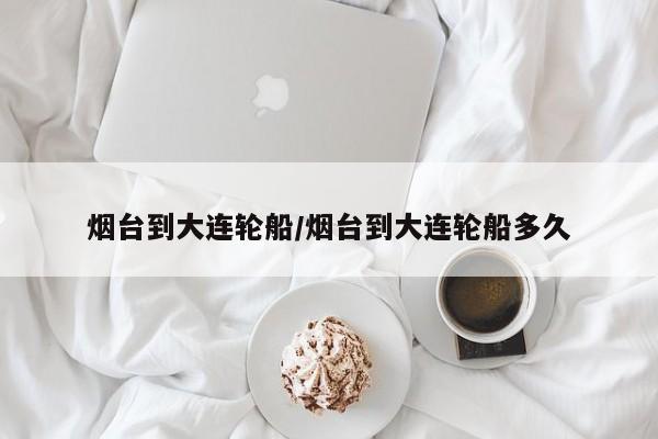 烟台到大连轮船/烟台到大连轮船多久