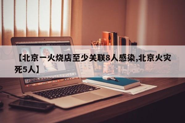 【北京一火烧店至少关联8人感染,北京火灾死5人】