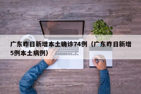 广东昨日新增本土确诊74例(广东昨日新增5例本土病例)