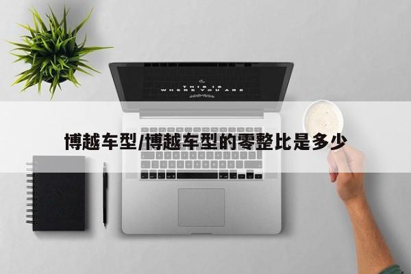 博越车型/博越车型的零整比是多少