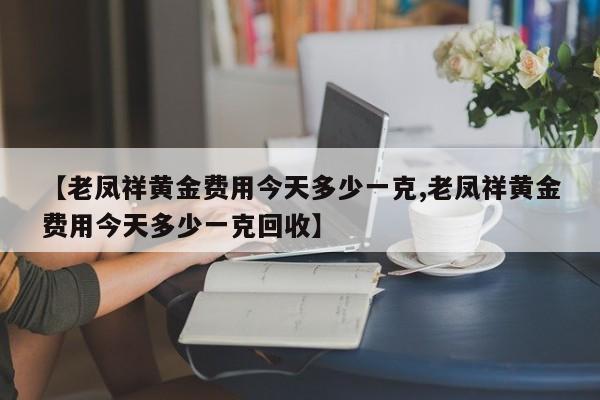 【老凤祥黄金费用今天多少一克,老凤祥黄金费用今天多少一克回收】