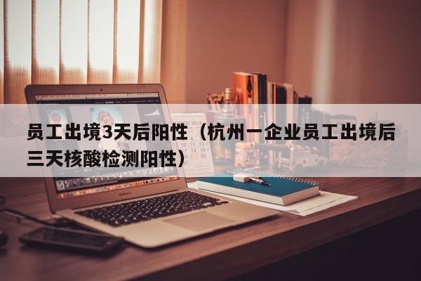 员工出境3天后阳性(杭州一企业员工出境后三天核酸检测阳性)