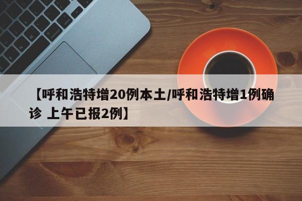 【呼和浩特增20例本土/呼和浩特增1例确诊 上午已报2例】