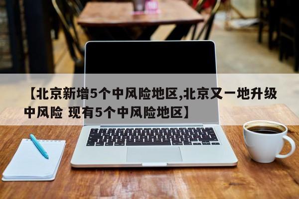 【北京新增5个中风险地区,北京又一地升级中风险 现有5个中风险地区】
