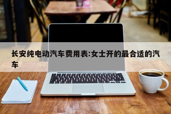 长安纯电动汽车费用表:女士开的最合适的汽车