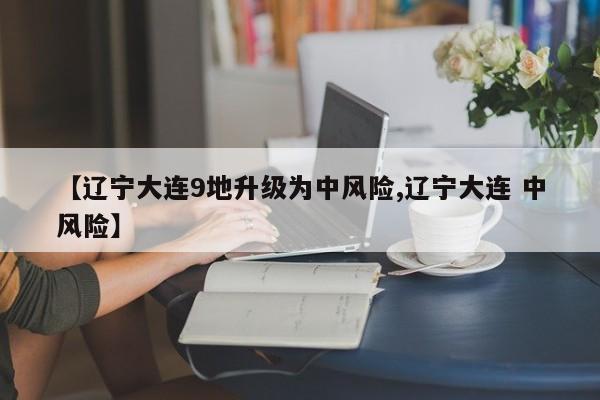 【辽宁大连9地升级为中风险,辽宁大连 中风险】