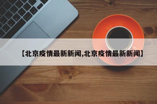 【北京疫情最新新闻,北京疫情最新新闻】