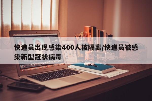 快递员出现感染400人被隔离/快递员被感染新型冠状病毒