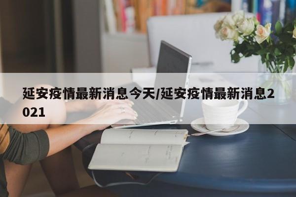 延安疫情最新消息今天/延安疫情最新消息2021