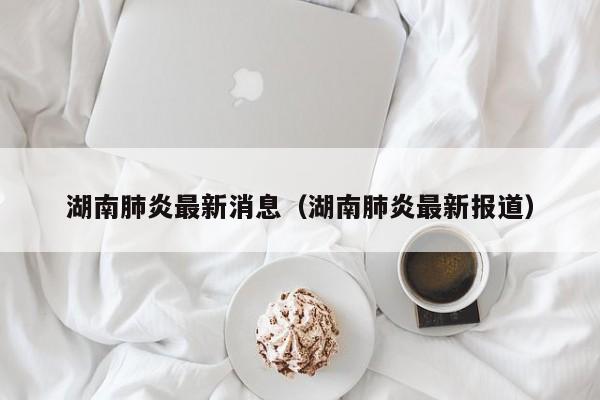 湖南肺炎最新消息(湖南肺炎最新报道)
