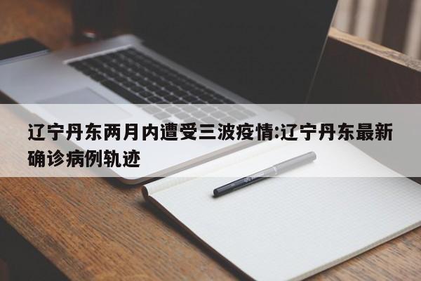 辽宁丹东两月内遭受三波疫情:辽宁丹东最新确诊病例轨迹