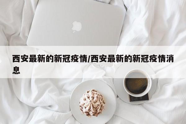西安最新的新冠疫情/西安最新的新冠疫情消息