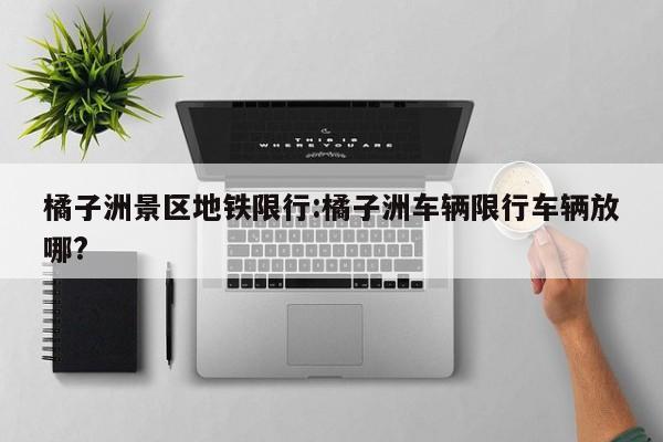 橘子洲景区地铁限行:橘子洲车辆限行车辆放哪?