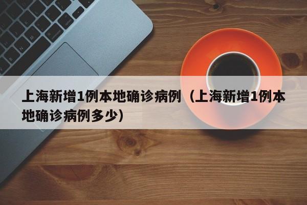 上海新增1例本地确诊病例(上海新增1例本地确诊病例多少)