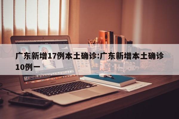 广东新增17例本土确诊:广东新增本土确诊10例一