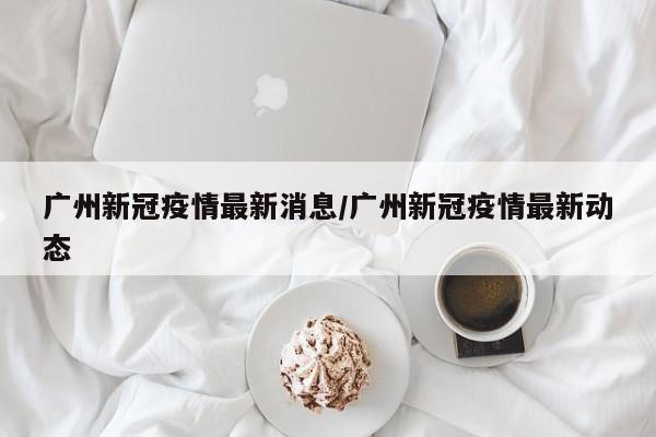 广州新冠疫情最新消息/广州新冠疫情最新动态