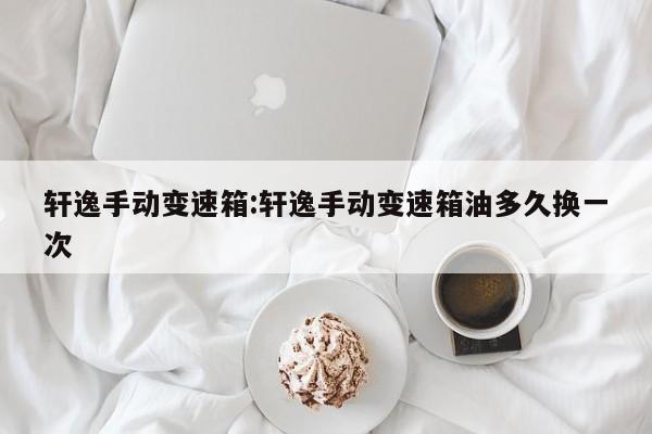 轩逸手动变速箱:轩逸手动变速箱油多久换一次